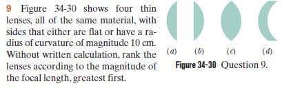 9 Figure 34-30 shows four thin
lenses, all of the same material, with
sides that either are flat or have a ra-
dius of curvature of magnitude 10 cm.
(a)
Without written calculation, rank the
lenses according to the magnitude of
the focal length, greatest first.
(6)
(0)
(d)
Figure 34-30 Question 9.
