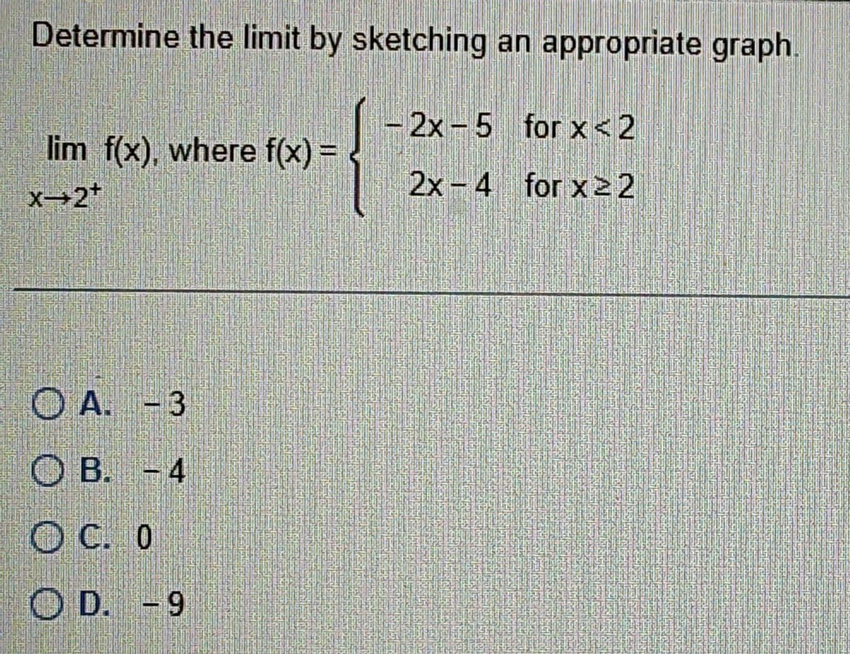 Determine the limit by sketching an appropriate graph.
lim f(x), where f(x) =
X-2*
OA. -3
B. -4
OC. 0
OD. -9
-2x-5 for x < 2
2x-4 for x22