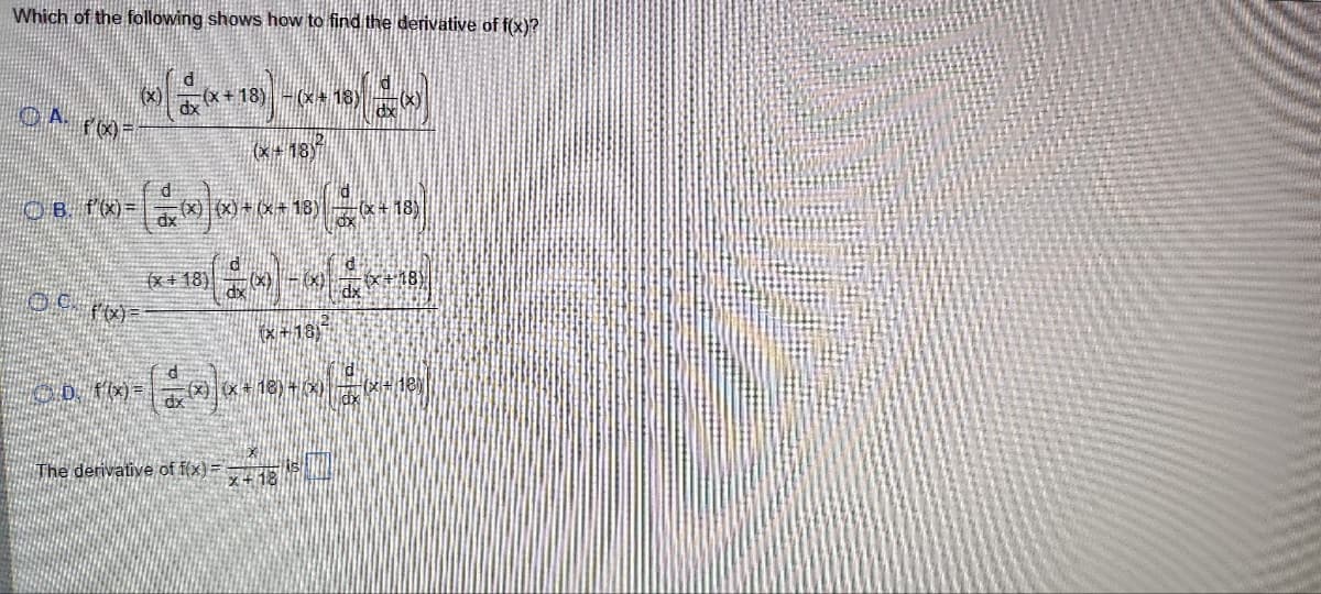 Which of the following shows how to find the derivative of f(x)?
A f'(x)=
B. f'(x)=
ⒸC. f'(x)=
D. f(x)=
-(x+18) -(x+18)
(x+18)
d
(x+18)
dx
(x) + (x+18) (x + 18)
(+18)
(x+18)
(x) (x+18) + 3)
The derivative of f(x) = x+18 5
dx
ld
(d(x)
S
(x+18)
118)