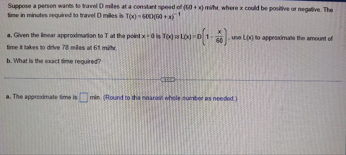 Suppose a person wants to travel D miles at a constant speed of (60+x) mi/hr, where x could be positive or negative. The
time in minutes required to travel D miles is T(x) = 60D(60+x)
X
a. Given the linear approximation to T at the point x = 0 is T(x) L(x) =D 1-
time it takes to drive 78 miles at 61 mi/hr.
60
use L(x) to approximate the amount of
b. What is the exact time required?
a. The approximate time is
min (Round to the nearest whole number as needed.)