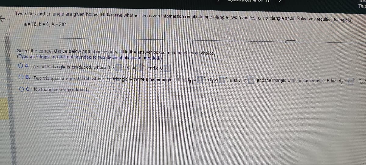 K
Two sides and an angle are given below. Determine whether the given information results in one triangle, two triangles, or no triangle at all Solve any resulting triangle(s)
a = 10, b=6, A=20°
Select the correct choice below and, if necessary, fill in the ans
(Type an integer or decimal rounded to two decimal places as r
OA. A single triangle is produced, where B
OB. Two triangles are produced, where the triangle with the smaller angle Bhas B
OC. No triangles are produced.
to complete your choice.
C
This
and and the triangle with the larger angle B has B₂C₂2