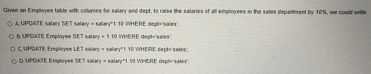 ### SQL Update Statements to Increase Salary

Given an Employee table with columns for `salary` and `dept`, to raise the salaries of all employees in the sales department by 10%, we could write one of the following SQL statements:

1. **Option A:** 
   ```sql
   UPDATE salary SET salary = salary*1.10 WHERE dept='sales';
   ```

2. **Option B:** 
   ```sql
   UPDATE Employee SET salary = 1.10 WHERE dept='sales';
   ```

3. **Option C:** 
   ```sql
   UPDATE Employee LET salary = salary*1.10 WHERE dept='sales';
   ```

4. **Option D:** 
   ```sql
   UPDATE Employee SET salary = salary*1.10 WHERE dept='sales';
   ```

### Analysis

- **Option A:** Incorrect. Using `UPDATE salary` is not appropriate since `salary` is a column, not a table.
  
- **Option B:** Incorrect. This statement sets the `salary` column to a constant value of `1.10`, which means it won't increase the salary by 10% correctly.

- **Option C:** Incorrect. The use of `LET` is syntactically incorrect in the context of an SQL `UPDATE` statement.

- **Option D:** Correct. This statement accurately reflects the intention to update the `salary` column by multiplying it by `1.10` for all employees in the 'sales' department.