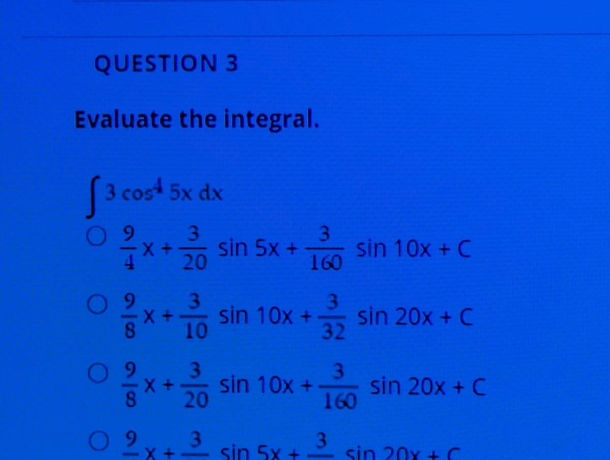 QUESTION 3
Evaluate the integral.
3 cost 5x dx
○ 9
X
2x + 2/10 sin 5x +
3
sin 10x + C
160
O
9
3
X +
sin 10x +
8
sin 20x + C
32
9
3
8
x+sin 10x+
sin 20x + C
160
O 9
3
sin 5x +
sin 20x +C