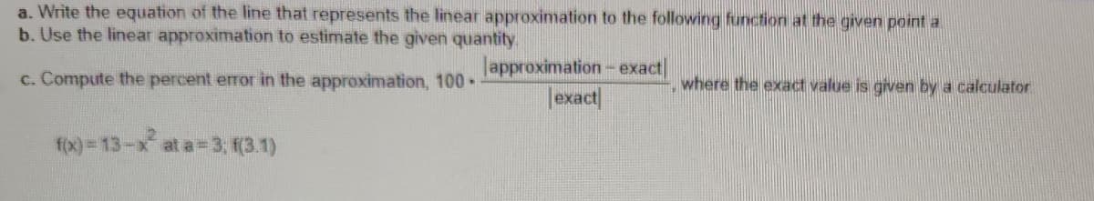 a. Write the equation of the line that represents the linear approximation to the following function at the given point a
b. Use the linear approximation to estimate the given quantity.
c. Compute the percent error in the approximation, 100-
approximation - exact
exact
where the exact value is given by a calculator
f(x)=13-x² at a=3; f(3.1)