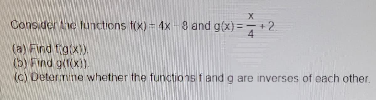 X
Consider the functions f(x) = 4x - 8 and g(x)=¯ +2.
4
(a) Find f(g(x)).
(b) Find g(f(x)).
(c) Determine whether the functions f and g are inverses of each other.