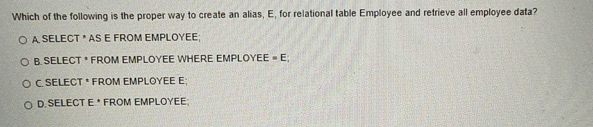 **Question:**
Which of the following is the proper way to create an alias, E, for relational table Employee and retrieve all employee data?

**Options:**
A. `SELECT * AS E FROM EMPLOYEE;`

B. `SELECT * FROM EMPLOYEE WHERE EMPLOYEE = E;`

C. `SELECT * FROM EMPLOYEE E;`

D. `SELECT E * FROM EMPLOYEE;`