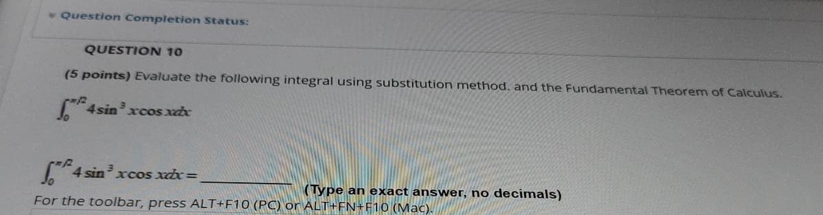 * Question Completion Status:
QUESTION 10
(5 points) Evaluate the following integral using substitution method. and the Fundamental Theorem of Calculus.
4sin x cos xxx
4 4 sinxcos xdx =
(Type an exact answer, no decimals)
For the toolbar, press ALT+F10 (PC) or ALT+FN+F10 (Mac).