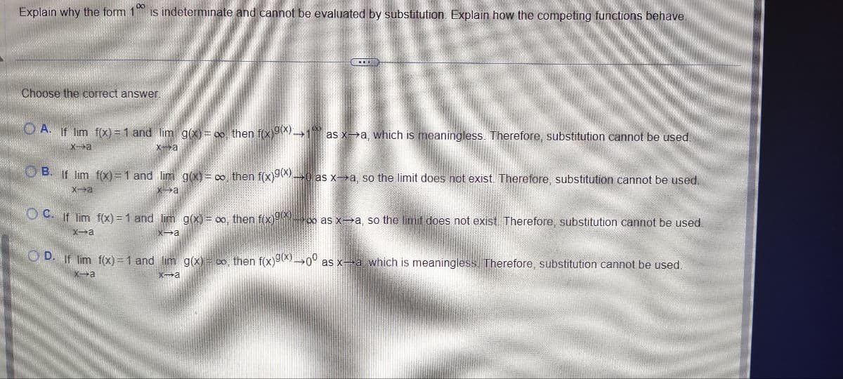 8
Explain why the form 1 is indeterminate and cannot be evaluated by substitution. Explain how the competing functions behave.
Choose the correct answer.
OA. If lim f(x)=1 and lim g(x)=co, then f(x)9(x)1 as xa, which is meaningless. Therefore, substitution cannot be used.
xa
x-a
OB. If lim f(x)=1 and lim g(x)=co, then f(x)9(x) as xa, so the limit does not exist. Therefore, substitution cannot be used.
x-a
xa
OC. If lim f(x)=1 and lim g(x) = oo, then f(x)oo as x-a, so the limit does not exist. Therefore, substitution cannot be used.
x-a
x-a
D. If lim f(x)=1 and lim g(x) co, then f(x)9(x)0° as x-a which is meaningless. Therefore, substitution cannot be used.
x-a
х-а