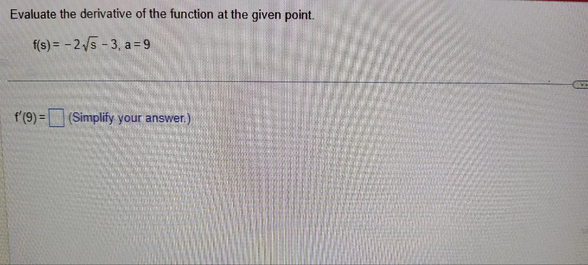 Evaluate the derivative of the function at the given point.
f(s) = -2√5-3, a=9
f' (9)= (Simplify your answer.)