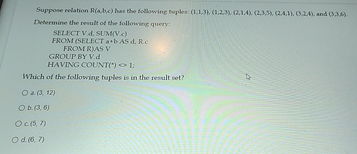 Suppose relation R(a,b,c) has the following tuples: (1,1,3), (1,2,3), (2,1,4), (2,3,5), (2,4,1), (3,2,4), and (3,3,6).
Determine the result of the following query:
SELECT V.d, SUM(V.c)
FROM (SELECT a+b AS d, R.c
FROM R)AS V
GROUP BY V.d
HAVING COUNT(*) <> 1;
Which of the following tuples is in the result set?
O a. (3, 12)
O b. (3, 6)
O c. (5, 7)
O d. (6, 7)