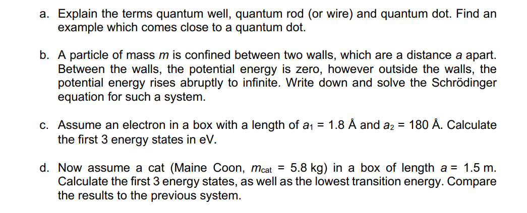 a. Explain the terms quantum well, quantum rod (or wire) and quantum dot. Find an
example which comes close to a quantum dot.
b. A particle of mass m is confined between two walls, which are a distance a apart.
Between the walls, the potential energy is zero, however outside the walls, the
potential energy rises abruptly to infinite. Write down and solve the Schrödinger
equation for such a system.
c. Assume an electron in a box with a length of a₁ = 1.8 Å and a₂ = 180 Å. Calculate
the first 3 energy states in eV.
d. Now assume a cat (Maine Coon, mcat = 5.8 kg) in a box of length a = 1.5 m.
Calculate the first 3 energy states, as well as the lowest transition energy. Compare
the results to the previous system.