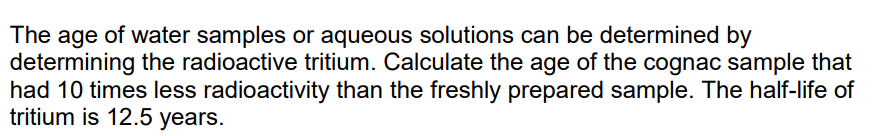 The age of water samples or aqueous solutions can be determined by
determining the radioactive tritium. Calculate the age of the cognac sample that
had 10 times less radioactivity than the freshly prepared sample. The half-life of
tritium is 12.5 years.