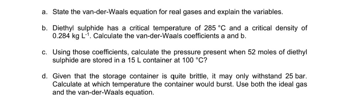 a. State the van-der-Waals equation for real gases and explain the variables.
b. Diethyl sulphide has a critical temperature of 285 °C and a critical density of
0.284 kg L-1. Calculate the van-der-Waals coefficients a and b.
c. Using those coefficients, calculate the pressure present when 52 moles of diethyl
sulphide are stored in a 15 L container at 100 °C?
d. Given that the storage container is quite brittle, it may only withstand 25 bar.
Calculate at which temperature the container would burst. Use both the ideal gas
and the van-der-Waals equation.