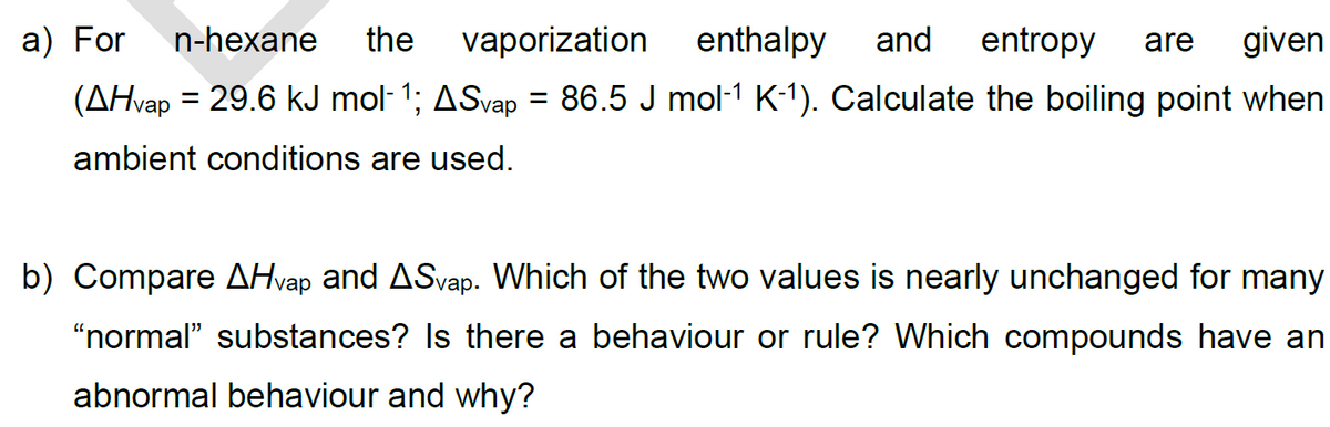 a) For
n-hexane
the
vaporization enthalpy and entropy are given
(AHvap = 29.6 kJ mol‍ 1; ASvap = 86.5 J mol‍¹ K-1). Calculate the boiling point when
ambient conditions are used.
b) Compare AHvap and ASvap. Which of the two values is nearly unchanged for many
"normal" substances? Is there a behaviour or rule? Which compounds have an
abnormal behaviour and why?