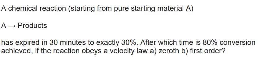 A chemical reaction (starting from pure starting material A)
A → Products
has expired in 30 minutes to exactly 30%. After which time is 80% conversion
achieved, if the reaction obeys a velocity law a) zeroth b) first order?