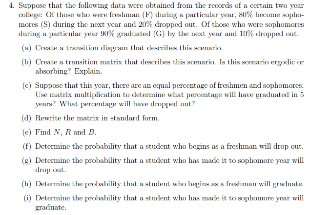 4. Suppose that the following data were obtained from the records of a certain two year
college: Of those who were freshman (F) during a particular year, 80% become sopho-
mores (S) during the next year and 20% dropped out. Of those who were sophomores
during a particular year 90% graduated (G) by the next year and 10% dropped out.
(a) Create a transition diagram that describes this scenario.
(b) Create a transition matrix that describes this scenario. Is this scenario ergodic or
absorbing? Explain.
(c) Suppose that this year, there are an equal percentage of freshmen and sophomores.
Use matrix multiplication to determine what percentage will have graduated in 5
years? What percentage will have dropped out?
(d) Rewrite the matrix in standard form.
(e) Find N, R and B.
(f) Determine the probability that a student who begins as a freshman will drop out.
(g) Determine the probability that a student who has made it to sophomore year will
drop out.
(h) Determine the probability that a student who begins as a freshman will graduate.
(i) Determine the probability that a student who has made it to sophomore year will
graduate.