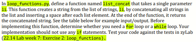 In loop_functions.py, define a function named list_concat that takes a single parameter
li. This function creates a string from the list of strings, li, by concatenating all strings in
the list and inserting a space after each list element. At the end of the function, it returns
the concatenated string. See the table below for example input/output. Before
implementing this function, determine whether you need a for loop or a while loop. Your
implementation should not use any if statements. Test your code against the tests in zyLab
(22.14 Lab week 7: Exercise 2: loop_functions).
