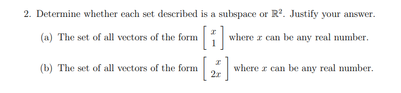 2. Determine whether each set described is a subspace or R2. Justify your answer.
H
(a) The set of all vectors of the form
(b) The set of all vectors of the form
where can be any real number.
X
[ ]
2x
where can be any real number.