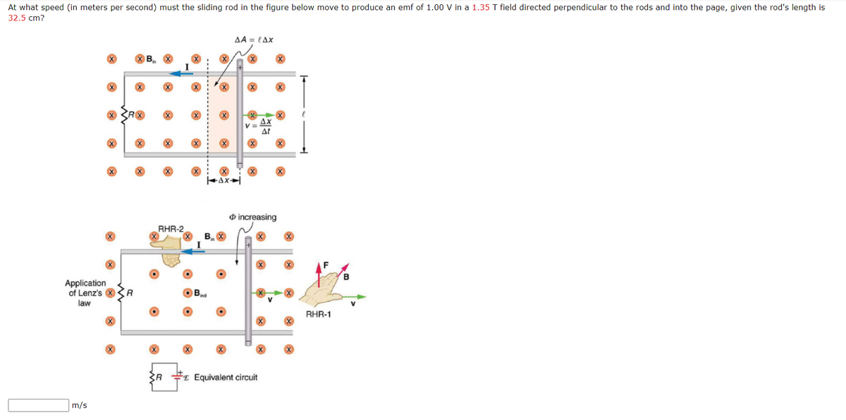 At what speed (in meters per second) must the sliding rod in the figure below move to produce an emf of 1.00 V in a 1.35 T field directed perpendicular to the rods and into the page, given the rod's length is
32.5 cm?
AA = LAx
B
Ax
V =
At
O increasing
RHR-2
B
Application
of Lenz's X
law
R
Bnd
RHR-1
#E Equivalent circuit
m/s

