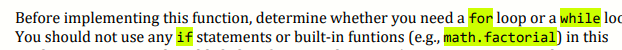 Before implementing this function, determine whether you need a for loop or a while loc
You should not use any if statements or built-in funtions (e.g., math.factorial) in this
