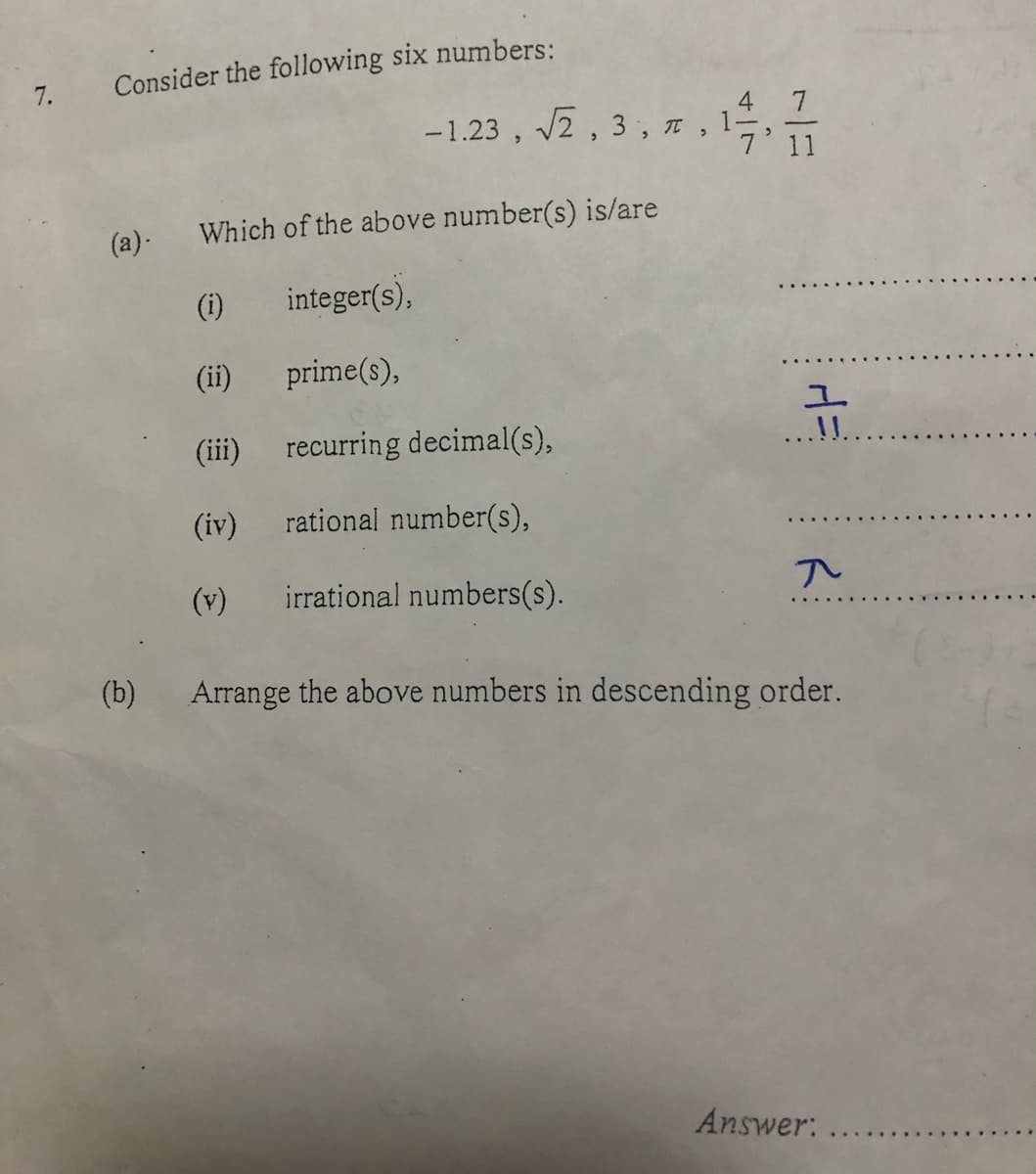 Consider the following six numbers:
7.
4 7
-1.23 , 2 , 3, n ,
7' 11
(a)-
Which of the above number(s) is/are
(i)
integer(s),
(ii)
prime(s),
(iii)
recurring decimal(s),
..!!..
(iv)
rational number(s),
(v)
irrational numbers(s).
(b)
Arrange the above numbers in descending order.
Answer: ..
