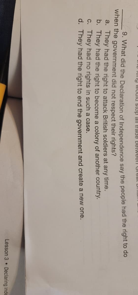 trTC kiny WUUIU stop all trade BelWeen Ureat L ntum
9. What did the Declaration of Independence say the people had the right to do
when the government did not respect their rights?
a. They had the right to attack British soldiers at any time.
b. They had the right to become a colony of another country.
C. They had no rights in such a case.
d. They had the right to end the government and create a new one.
Lesson 3 • Declaring Inde
