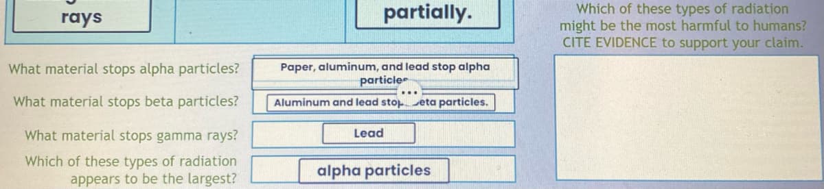 rays
What material stops alpha particles?
What material stops beta particles?
What material stops gamma rays?
Which of these types of radiation
appears to be the largest?
partially.
Paper, aluminum, and lead stop alpha
particles
Aluminum and lead stop eta particles.
Lead
alpha particles
Which of these types of radiation
might be the most harmful to humans?
CITE EVIDENCE to support your claim.