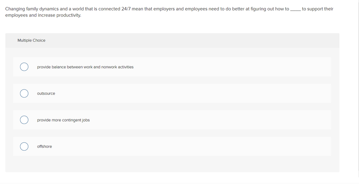 Changing family dynamics and a world that is connected 24/7 mean that employers and employees need to do better at figuring out how to
employees and increase productivity.
to support their
Multiple Choice
provide balance between work and nonwork activities
outsource
provide more contingent jobs
offshore
