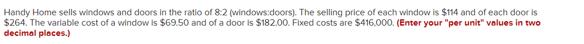 Handy Home sells windows and doors in the ratio of 8:2 (windows:doors). The selling price of each window is $114 and of each door is
$264. The variable cost of a window is $69.50 and of a door is $182.00. Fixed costs are $416,000. (Enter your "per unit" values in two
decimal places.)
