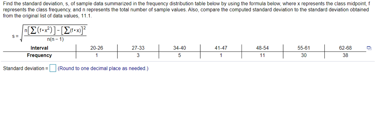 Find the standard deviation, s, of sample data summarized in the frequency distribution table below by using the formula below, where x represents the class midpoint, f
represents the class frequency, and n represents the total number of sample values. Also, compare the computed standard deviation to the standard deviation obtained
from the original list of data values, 11.1.
n[E(1•x*)]-[E«•x]²
n(n - 1)
S=
Interval
20-26
27-33
34-40
41-47
48-54
55-61
62-68
Frequency
1
3
5
1
11
30
38
Standard deviation =
(Round to one decimal place as needed.)
