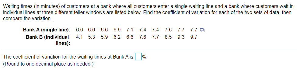 Waiting times (in minutes) of customers at a bank where all customers enter a single waiting line and a bank where customers wait in
individual lines at three different teller windows are listed below. Find the coefficient of variation for each of the two sets of data, then
compare the variation.
Bank A (single line): 6.6 6.6 6.6
6.9
7.1
7.4 7.4 7.6 7.7
7.7 O
Bank B (individual
4.1 5.3 5.9
6.2
6.6
7.6 7.7 8.5 9.3
9.7
lines):
The coefficient of variation for the waiting times at Bank A is
%.
(Round to one decimal place as needed.)
