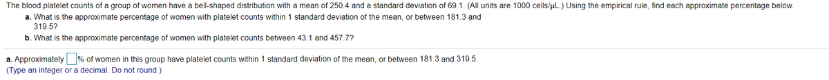 The blood platelet counts of a group of women have a bell-shaped distribution with a mean of 250.4 and a standard deviation of 69.1. (All units are 1000 cells/uL.) Using the empirical rule, find each approximate percentage below.
a. What is the approximate percentage of women with platelet counts within 1 standard deviation of the mean, or between 181.3 and
319.5?
b. What is the approximate percentage of women with platelet counts between 43.1 and 457.7?
a. Approximately % of women in this group have platelet counts within 1 standard deviation of the mean, or between 181.3 and 319.5.
(Type an integer or a decimal. Do not round.)
