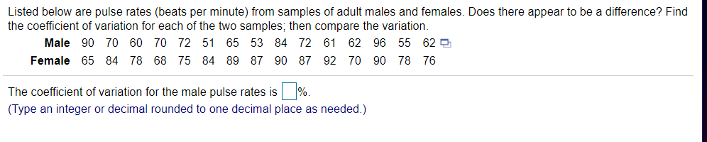 Listed below are pulse rates (beats per minute) from samples of adult males and females. Does there appear to be a difference? Find
the coefficient of variation for each of the two samples; then compare the variation.
Male
90 70 60 70 72 51 65 53
84 72 61 62 96 55 62 O
Female 65 84 78 68 75 84 89 87 90 87
92 70 90 78 76
The coefficient of variation for the male pulse rates is %.
(Type an integer or decimal rounded to one decimal place as needed.)
