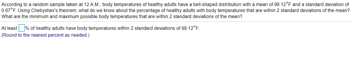 According to a random sample taken at 12 A.M., body temperatures of healthy adults have a bell-shaped distribution with a mean of 98.12°F and a standard deviation of
0.67°F. Using Chebyshev's theorem, what do we know about the percentage of healthy adults with body temperatures that are within 2 standard deviations of the mean?
What are the minimum and maximum possible body temperatures that are within 2 standard deviations of the mean?
At least
% of healthy adults have body temperatures within 2 standard deviations of 98.12°F.
(Round to the nearest percent as needed.)
