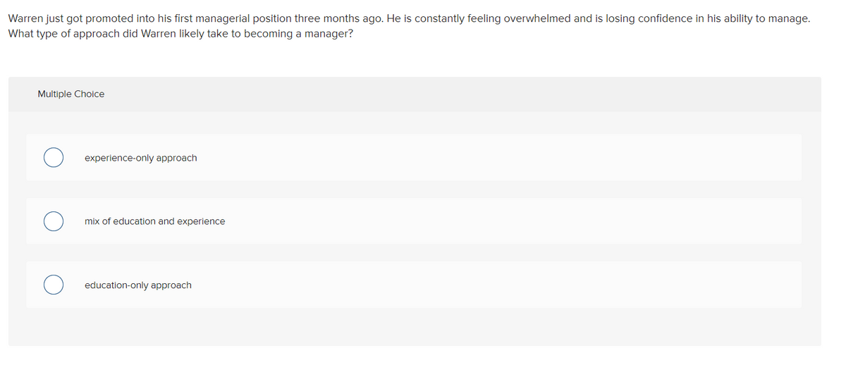 Warren just got promoted into his first managerial position three months ago. He is constantly feeling overwhelmed and is losing confidence in his ability to manage.
What type of approach did Warren likely take to becoming a manager?
Multiple Choice
experience-only approach
mix of education and experience
education-only approach
