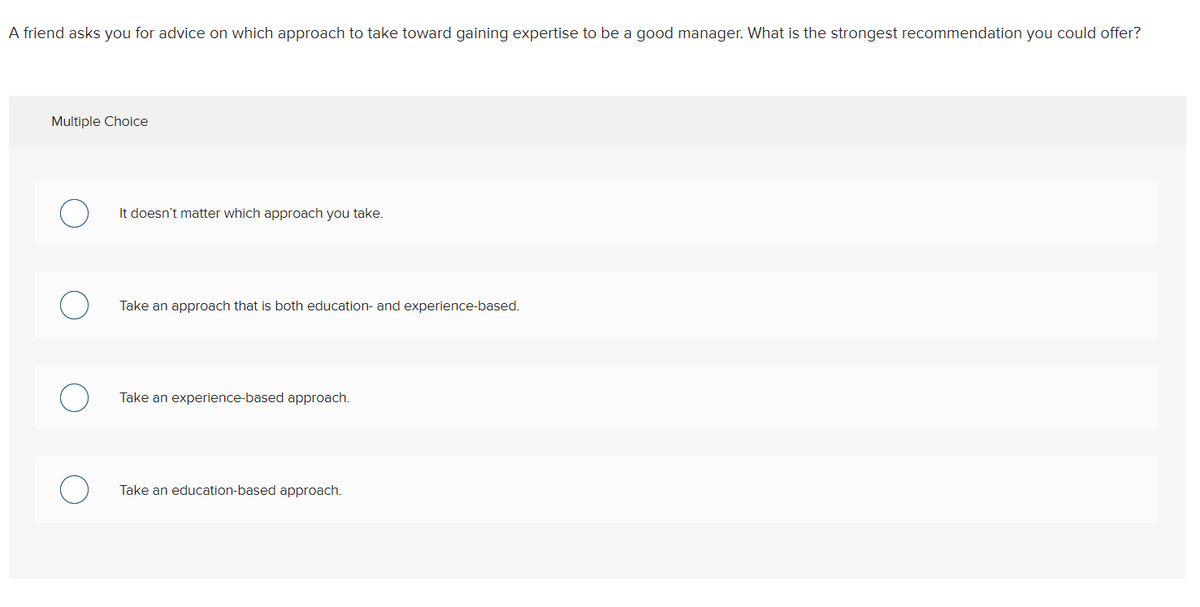 A friend asks you for advice on which approach to take toward gaining expertise to be a good manager. What is the strongest recommendation you could offer?
Multiple Choice
It doesn't matter which approach you take.
Take an approach that is both education- and experience-based.
Take an experience-based approach.
Take an education-based approach.
