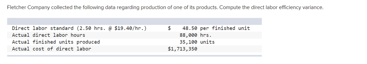 Fletcher Company collected the following data regarding production of one of its products. Compute the direct labor efficiency variance.
Direct labor standard (2.50 hrs. @ $19.40/hr.)
2$
48.50 per finished unit
Actual direct labor hours
88,000 hrs.
Actual finished units produced
35,100 units
Actual cost of direct labor
$1,713,350
