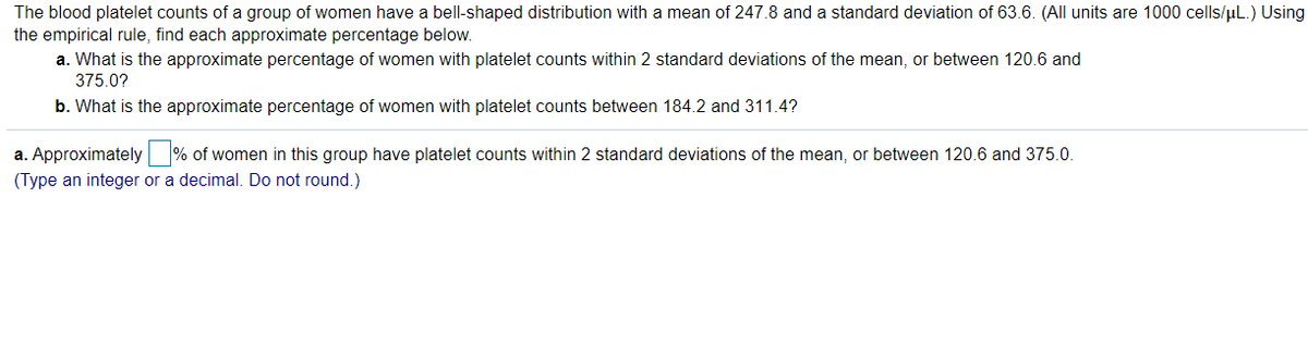 The blood platelet counts of a group of women have a bell-shaped distribution with a mean of 247.8 and a standard deviation of 63.6. (All units are 1000 cells/uL.) Using
the empirical rule, find each approximate percentage below.
a. What is the approximate percentage of women with platelet counts within 2 standard deviations of the mean, or between 120.6 and
375.0?
b. What is the approximate percentage of women with platelet counts between 184.2 and 311.4?
a. Approximately % of women in this group have platelet counts within 2 standard deviations of the mean, or between 120.6 and 375.0.
(Type an integer or a decimal. Do not round.)
