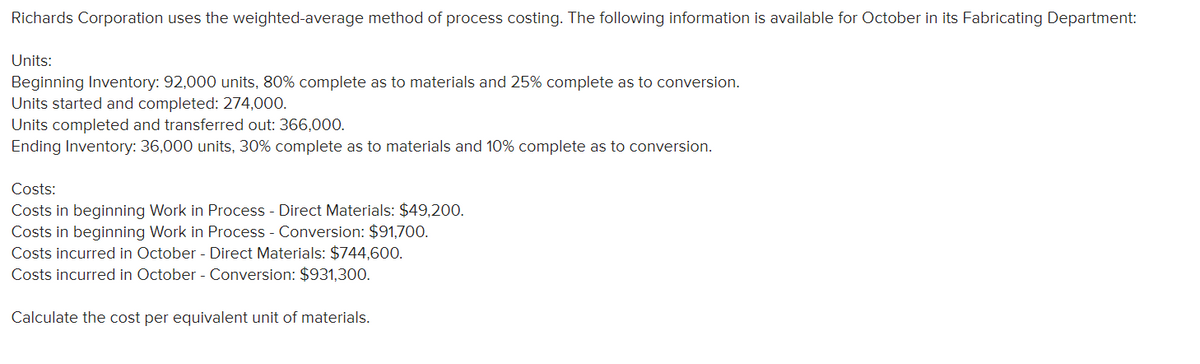 Richards Corporation uses the weighted-average method of process costing. The following information is available for October in its Fabricating Department:
Units:
Beginning Inventory: 92,000 units, 80% complete as to materials and 25% complete as to conversion.
Units started and completed: 274,000.
Units completed and transferred out: 366,000.
Ending Inventory: 36,000 units, 30% complete as to materials and 10% complete as to conversion.
Costs:
Costs in beginning Work in Process - Direct Materials: $49,200.
Costs in beginning Work in Process - Conversion: $91,700.
Costs incurred in October - Direct Materials: $744,600.
Costs incurred in October - Conversion: $931,300.
Calculate the cost per equivalent unit of materials.
