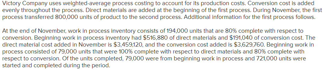 Victory Company uses weighted-average process costing to account for its production costs. Conversion cost is added
evenly throughout the process. Direct materials are added at the beginning of the first process. During November, the first
process transferred 800,000 units of product to the second process. Additional information for the first process follows.
At the end of November, work in process inventory consists of 194,000 units that are 80% complete with respect to
conversion. Beginning work in process inventory had $516,880 of direct materials and $191,040 of conversion cost. The
direct material cost added in November is $3,459,120, and the conversion cost added is $3,629,760. Beginning work in
process consisted of 79,000 units that were 100% complete with respect to direct materials and 80% complete with
respect to conversion. Of the units completed, 79,000 were from beginning work in process and 721,000 units were
started and completed during the period.
