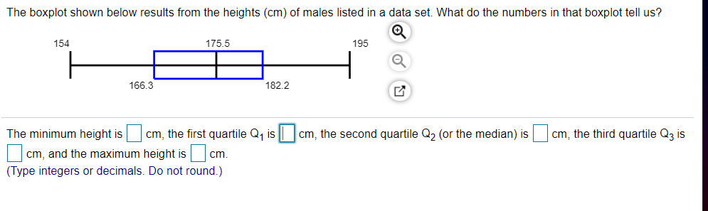 The boxplot shown below results from the heights (cm) of males listed in a data set. What do the numbers in that boxplot tell us?
154
175.5
195
166.3
182.2
The minimum height is
cm, the first quartile Q, is |
cm, the second quartile Q, (or the median) is
cm, the third quartile Q3 is
cm, and the maximum height is cm.
(Type integers or decimals. Do not round.)
