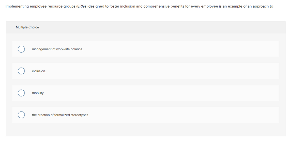 Implementing employee resource groups (ERGS) designed to foster inclusion and comprehensive benefits for every employee is an example of an approach to
Multiple Choice
management of work-life balance.
inclusion.
mobility.
the creation of formalized stereotypes.
