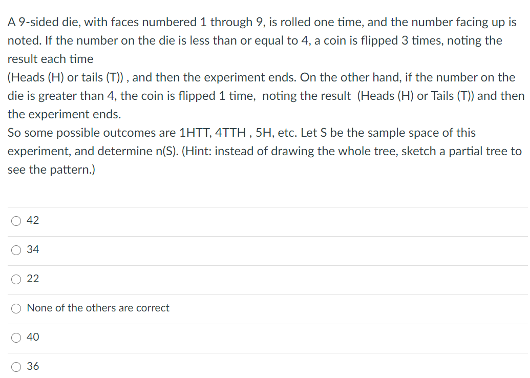 A 9-sided die, with faces numbered 1 through 9, is rolled one time, and the number facing up is
noted. If the number on the die is less than or equal to 4, a coin is flipped 3 times, noting the
result each time
(Heads (H) or tails (T)) , and then the experiment ends. On the other hand, if the number on the
die is greater than 4, the coin is flipped 1 time, noting the result (Heads (H) or Tails (T)) and then
the experiment ends.
So some possible outcomes are 1HTT, 4TTH , 5H, etc. Let S be the sample space of this
experiment, and determine n(S). (Hint: instead of drawing the whole tree, sketch a partial tree to
see the pattern.)
42
34
22
None of the others are correct
40
36

