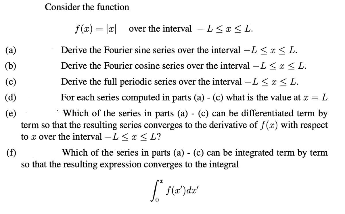 (b)
(c)
(d)
(e)
(f)
Consider the function
f(x) = |x| over the interval – L≤ x ≤ L.
Derive the Fourier sine series over the interval −L ≤ x ≤ L.
=
= L
Derive the Fourier cosine series over the interval –L ≤ x ≤ L.
Derive the full periodic series over the interval -L ≤ x ≤ L.
For each series computed in parts (a) - (c) what is the value at x
Which of the series in parts (a) - (c) can be differentiated term by
term so that the resulting series converges to the derivative of f(x) with respect
to x over the interval -L≤ x ≤ L?
Which of the series in parts (a) - (c) can be integrated term by term
so that the resulting expression converges to the integral
S* f ( x') dx'