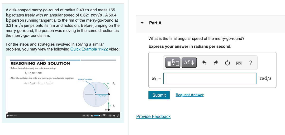 A disk-shaped merry-go-round of radius 2.43 m and mass 165
kg rotates freely with an angular speed of 0.621 rev/s. A 59.4
kg person running tangential to the rim of the merry-go-round at
3.31 m/s jumps onto its rim and holds on. Before jumping on the
merry-go-round, the person was moving in the same direction as
the merry-go-round's rim.
Part A
What is the final angular speed of the merry-go-round?
For the steps and strategies involved in solving a similar
problem, you may view the following Quick Example 11-22 video:
Express your answer in radians per second.
REASONING AND SOLUTION
?
Before the colision, only the child was moving
1-r mu - rw
rad/s
After the colision, the child and merry-go-round rotate together:
Wf =
Axis of rotation
4--(+as
Submit
Request Answer
Provide Feedback
