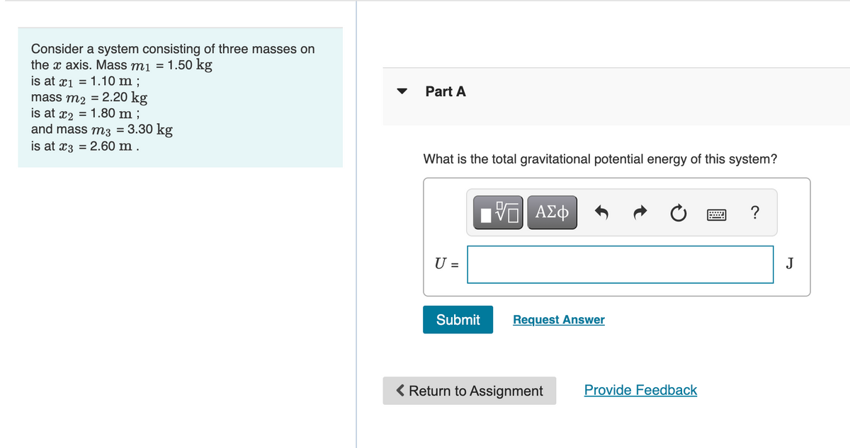 Consider a system consisting of three masses on
the x axis. Mass mi =
1.50 kg
is at x1 = 1.10 m ;
mass m2 = 2.20 kg
is at x2 = 1.80 m ;
and mass m3 = 3.30 kg
is at x3 = 2.60 m .
Part A
What is the total gravitational potential energy of this system?
ΑΣφ
U =
J
Submit
Request Answer
< Return to Assignment
Provide Feedback
