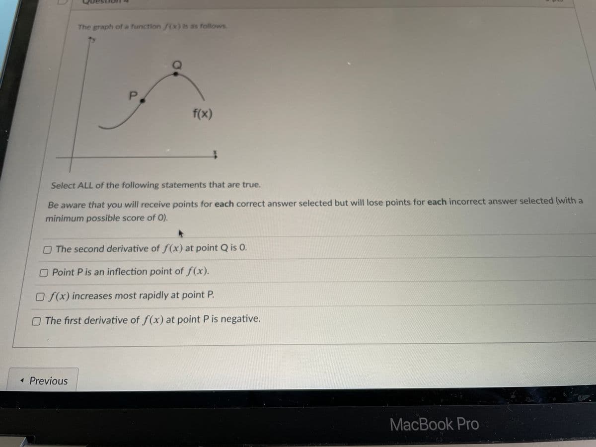 The graph of a function f(x) is as follows.
P.
f(x)
Select ALL of the following statements that are true.
Be aware that you will receive points for each correct answer selected but will lose points for each incorrect answer selected (with a
minimum possible score of 0).
The second derivative of f(x) at point Q is O.
O Point P is an inflection point of f(x).
O f(x) increases most rapidly at point P.
O The first derivative of f(x) at point P is negative.
« Previous
MacBook Pro
