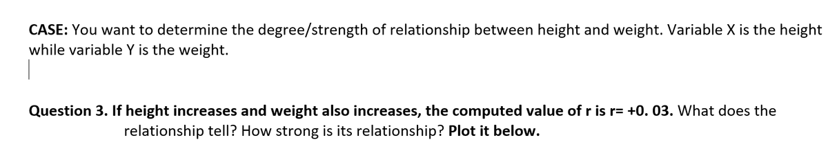 CASE: You want to determine the degree/strength of relationship between height and weight. Variable X is the height
while variable Y is the weight.
Question 3. If height increases and weight also increases, the computed value of r is r= +0. 03. What does the
relationship tell? How strong is its relationship? Plot it below.
