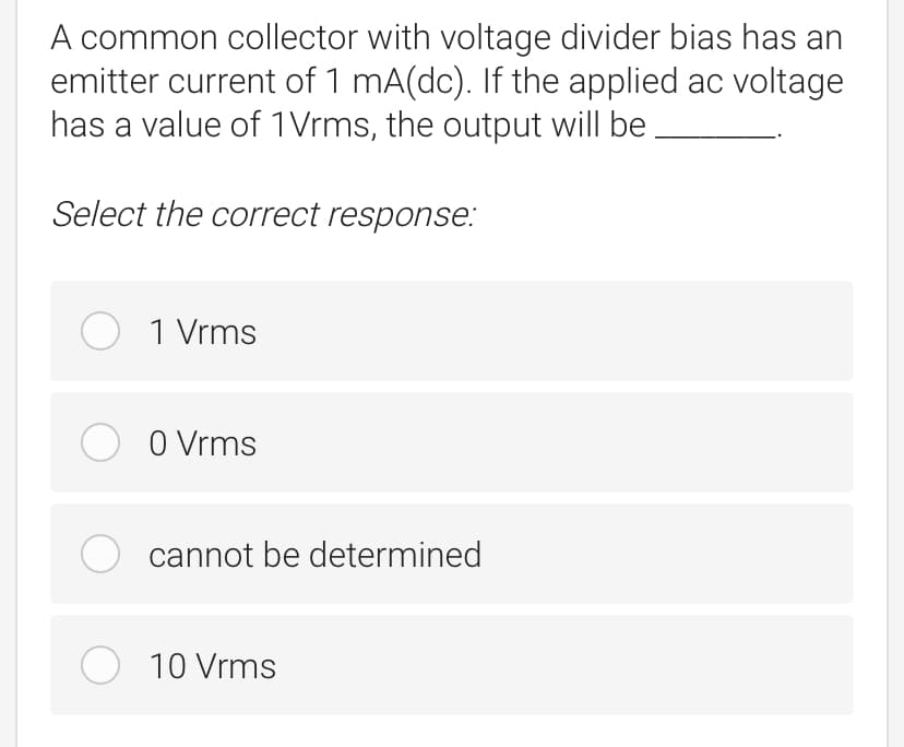 A common collector with voltage divider bias has an
emitter current of 1 mA(dc). If the applied ac voltage
has a value of 1Vrms, the output will be
Select the correct response:
O 1 Vrms
O O Vrms
O cannot be determined
O 10 Vrms
