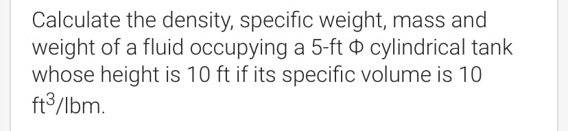 Calculate the density, specific weight, mass and
weight of a fluid occupying a 5-ft o cylindrical tank
whose height is 10 ft if its specific volume is 10
ft3/lbm.
